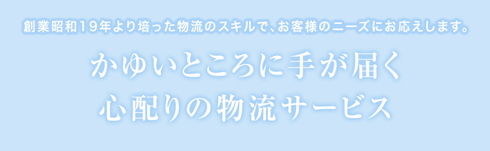 創業昭和19年より培った物流のスキルで、お客様のニーズにお応えします。 かゆいところに手が届く心配りの物流サービス