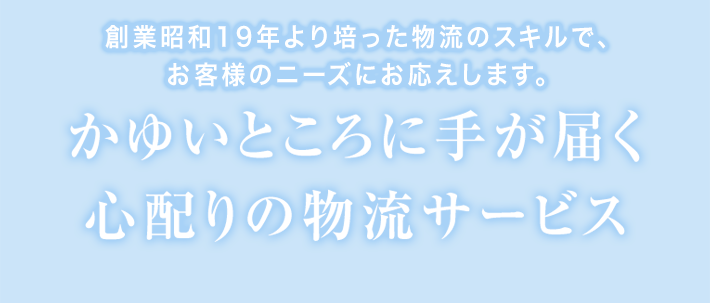 創業昭和19年より培った物流のスキルで、お客様のニーズにお応えします。 かゆいところに手が届く心配りの物流サービス